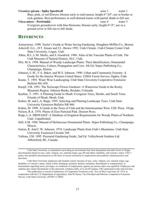 Veronica spicata - Spike Speedwell                                zone 3         water 1
      Blue, pink, or red flowers; blooms early to mid-season; height 6"-24"; use in border or
      rock gardens. Best performance in well-drained loams with partial shade to full sun.
Vinca minor - Periwinkle                                          zone 4         water 3
      Evergreen groundcover with blue blossoms; blooms early; height 6"-8"; use as a
      ground cover in full sun to full shade.

REFERENCES
Anonymous. 1990. Taylor’s Guide to Water Saving Gardening. Houghton Mifflin Co., Boston.
Ashcroft, G.L., D.T. Jensen and J.L. Brown 1992. Utah Climate. Utah Climate Center Utah
         State University, Logan, Utah.
Albee, B.J., L.M. Shultz, and S. Goodrich. 1988. Atlas of the Vascular Plants of Utah. The
         Utah Museum of Natural History, SLC, Utah.
Dirr, M.A. 1998. Manual of Woody Landscape Plants: Their Identification, Ornamental
         Characteristics, Culture, Propagation and Uses. 5th Ed. Stipes Publishing Co.,
         Champaign, Illinois.
Johnson, C.W., F.A. Baker, and W.S. Johnson. 1990. Urban and Community Forestry: A
         Guide for the Interior Western United States. USDA Forest Service, Ogden, Utah.
Keane, T. 1993. Water Wise Landscaping. Utah State University Cooperative Extension
         Bulletin HG 458.
Knopf, J.M. 1991. The Xeriscape Flower Gardener: A Waterwise Guide to the Rocky
         Mountain Region. Johnson Books, Boulder, Colorado.
Kuehne, T. 1991. A Planting Guide to Moab: Evergreen Trees, Shrubs, and Small Trees.
         Friends of Moab, Moab, Utah.
Kuhns, M. and L.A. Rupp. 1995. Selecting and Planting Landscape Trees. Utah State
         University Extension Bulletin NR 460.
Kuhns, M. 1998. A Guide to the Trees of Utah and the Intermountain West. USU Press. 341pp.
Nelson, R.A. 1976. Plants of Zion National Park. Deseret Press.
Rupp, L.A. DROUGHT: A Database of Irrigation Requirements for Woody Plants of Northern
         Utah. Unpublished.
Still, S.M. 1988. Manual of Herbaceous Ornamental Plants. Stipes Publishing Co., Champaign,
         Illinois.
Sutton, R. And C.W. Johnson. 1974. Landscape Plants from Utah’s Mountains. Utah State
         University Extension Circular 368.
Valleau, J.M. 1995. Perennial Gardening Guide, 2nd Ed. Valleybrook Gardens Ltd.
         Abbotsford, BC, Canada.


           Utah State University is committed to providing an environment free from harassment and other forms of illegal
discrimination based on race, color, religion, sex, national origin, age (40 and older), disability, and veteran’s status. USU’s
policy also prohibits discrimination on the basis of sexual orientation in employment and academic related practices and
decisions.
           Utah State University employees and students cannot, because of race, color, religion, sex, national origin, age,
disability, or veteran’s status, refuse to hire; discharge; promote; demote; terminate; discriminate in compensation; or
discriminate regarding terms, privileges, or conditions of employment, against any person other wise qualified. Employees and
students also cannot discriminate in the classroom, residence halls, or in on/off campus, USU-sponsored events and activities.
           This publication is issued in furtherance of Cooperative Extension work. Acts of May 8 and June 30, 1914, in
cooperation with the U.S. Department of Agriculture, Jack M. Payne, Vice President and Director, Cooperative Extension
Service, Utah State University. (EP/DF/12-2002)




                                                               17
 