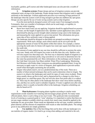 local parks, gardens, golf courses and other landscaped areas can also provide a wealth of
information.
        2.      Irrigation systems: Proper design and use of irrigation systems can provide
substantial water savings in the landscape. Proper design insures that irrigation water is applied
uniformly to the landscape. Uniform application prevents over-watering of large portions of
the landscape when the system is left on long enough to get that one stubborn dry spot green.
Design can also specify the use of water saving systems such as drip irrigation.
        Even the most perfectly designed system will waste water if not managed correctly.
Fortunately, there are a number of techniques which can be used singly, or together, to
conserve water while irrigating.
!       Know how much water you are applying. Irrigation should be applied based on quantity
        of water, not the length of application time. Sprinkler system application rates can be
        determined by placing several straight sided containers (soup cans) in the landscape
        and measuring the water applied in a given time period. This information also gives
        some idea of how uniformly water is being applied.
!       The landscape should be designed so that plants are grouped according to irrigation
        requirements. With such a design, each control station can be set to provide the
        appropriate amount of water for the plants within that station. For example, a station
        covering the north side of a home will require less water (per square foot) than one on
        the south side.
!       The amount of water applied at any one time should be sufficient to moisten the entire
        root zone. Sandy soils will require less water to do this than clay soils. Shallow soils
        will also require less than deep soils. The best way to determine depth of irrigation is to
        use a soil probe (moisture probe, long screwdriver or soil corer) to determine how far
        the water has penetrated the soil. More information on this technique can be found in
        the Utah State University Fact Sheet entitled: Water Wise Landscaping: Monitoring
        Soil Moisture with Probes (http://extension.usu.edu/publica/gardpub2.htm). It may be
        necessary to apply water in a series of frequent, short applications to prevent surface
        runoff while thoroughly moistening the soil profile.
!       Irrigate when plants need it, not on a predetermined day of the week. There are a
        number of observational techniques that can be used to determine when to irrigate. The
        easiest is to observe the landscapes and watch for signs of water stress in plants. Water
        stress usually shows up first in turf, and is characterized by a change in color from a
        bright green, to a dull blue-green. Dry turf will also show foot prints after it is walked
        on. There may be other plants in the landscape that show water stress before anything
        else, and they too can be used to schedule irrigation. If water is applied soon after stress
        appears, there is usually no harmful effect to the landscape. Irrigation scheduling can
        also be based on ET.

        3.      Plant hydrozones: Grouping plants together according to similar water
requirements avoids wasteful over-watering and encourages proper growth. For many water
efficient plants, there is such a thing as too much water. This guide provides recommended
levels of watering as a general guide to “zone” planting. It is important to realize that there are
not any magic numbers available which say exactly how much water should be applied to the
landscape for any given plant. Water needs are dependent on the soil type, weather conditions,
plant material, and the amount of competition with weeds or other desirable plants. The ratings
given in any publication are simply guidelines.
        4.      Use mulches: One of the best things that can be done with any landscape is to
use mulches of organic matter. It is hard to go wrong when adding such material to the soil,

                                                  4
 