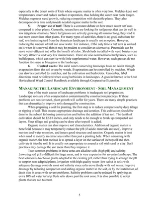 especially in the desert soils of Utah where organic matter is often very low. Mulches keep soil
temperatures lower and reduce surface evaporation, thus holding the water near roots longer.
Mulches suppress weed growth, reducing competition with desirable plants. They also
decompose over time and provide needed organic matter to the soil.
         5.     Proper use of turf: There is a constant debate on how much water turf uses
compared to other plants. Currently, researchers are looking for turfgrasses that can do well in
low irrigation situations. Since turfgrasses are actively growing all summer long, they tend to
use more water than other plants. For many types of activities, there is no good substitute for
turf, so eliminating turf from the American landscape is usually not an option. However,
reducing the amount of turf can save water. For instance, if the only time a turf area is walked
on is when it is mowed, then it may be prudent to consider an alternative. Perennials can be
more water efficient and offer the benefit of color. Shrub beds installed with weed barriers can
be very attractive and very low maintenance. There are also nontraditional turfgrasses, such as
buffalograss, which can survive with little supplemental water. However, such grasses do not
function the same as bluegrass in the landscape.
         6.     Control weeds: The ideal water conserving landscape loses no water through
evaporation from the soil or use by weeds. Evaporation can be controlled by mulches. Weeds
can also be controlled by mulches, and by cultivation and herbicides. Remember, label
directions must be followed when using herbicides in landscapes. A good reference is the Utah
Horticultural Weed Control Handbook available through Cooperative Extension.

MANAGING THE LANDSCAPE ENVIRONMENT - SOIL MANAGEMENT
        One of the main causes of landscape problems is inadequate soil preparation.
Landscape soils are often compacted or contaminated by construction practices. If these
problems are not corrected, plant growth will suffer for years. There are many simple practices
that can dramatically improve soils damaged by construction.
        When preparing a soil for planting, the first step is to reduce compaction by deep tillage
or ripping of soil. This insures appropriate drainage and aeration. This cultivation should be
done to the subsoil following construction and before the addition of top soil. The depth of
cultivation should be 12-18 inches, and only needs to be enough to break up compacted soil
layers. Finer tillage and grading can be done after topsoil is added.
        Organic matter can also improve soil characteristics. Addition of organic matter is
beneficial because it may temporarily reduce the pH (if acidic materials are used), improve
nutrient and water retention, and insure good structure and aeration. Organic matter is best
when used to modify an entire area rather than just a planting hole. When amending with
organic matter, the best method is to spread a layer on the surface of the topsoil and then
cultivate it into the soil. It is usually not appropriate to amend a soil with sand or clay. Such
practices may damage the soil more than they improve it.
        Two common problems in these areas are alkaline soils (high pH) and salinity.
Lowering soil pH is difficult for large areas, and is very expensive for an entire landscape. The
best solution is to choose plants adapted to the existing pH, rather than trying to change the pH
to support non-adapted plants. Irrigation with high quality water (low salts) in soils with
adequate drainage controls most soil salinity since salts move freely with soil water. Improve
drainage by reducing compaction and adding organic matter to the soil, or by the installation of
drain tiles in areas with severe problems. Salinity problems can be reduced by applying an
extra 10% of water to help flush salts down past the root zone. It is also possible to select
plants that are salt tolerant.



                                                 5
 