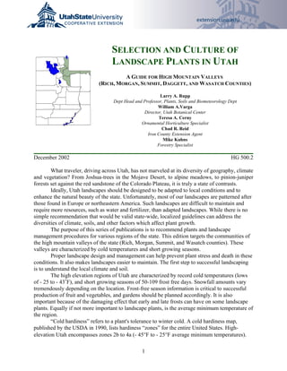SELECTION AND CULTURE OF
                                   LANDSCAPE PLANTS IN UTAH
                                      A GUIDE FOR HIGH MOUNTAIN VALLEYS
                             (RICH, MORGAN, SUMMIT, DAGGETT, AND WASATCH COUNTIES)

                                                         Larry A. Rupp
                                   Dept Head and Professor, Plants, Soils and Biometeorology Dept
                                                        William A.Varga
                                                 Director, Utah Botanical Center
                                                         Teresa A. Cerny
                                                Ornamental Horticulture Specialist
                                                          Chad R. Reid
                                                   Iron County Extension Agent
                                                           Mike Kuhns
                                                        Forestry Specialist

December 2002                                                                                 HG 500.2

        What traveler, driving across Utah, has not marveled at its diversity of geography, climate
and vegetation? From Joshua-trees in the Mojave Desert, to alpine meadows, to pinion-juniper
forests set against the red sandstone of the Colorado Plateau, it is truly a state of contrasts.
        Ideally, Utah landscapes should be designed to be adapted to local conditions and to
enhance the natural beauty of the state. Unfortunately, most of our landscapes are patterned after
those found in Europe or northeastern America. Such landscapes are difficult to maintain and
require more resources, such as water and fertilizer, than adapted landscapes. While there is no
simple recommendation that would be valid state-wide, localized guidelines can address the
diversities of climate, soils, and other factors which affect plant growth.
        The purpose of this series of publications is to recommend plants and landscape
management procedures for various regions of the state. This edition targets the communities of
the high mountain valleys of the state (Rich, Morgan, Summit, and Wasatch counties). These
valleys are characterized by cold temperatures and short growing seasons.
        Proper landscape design and management can help prevent plant stress and death in these
conditions. It also makes landscapes easier to maintain. The first step to successful landscaping
is to understand the local climate and soil.
        The high elevation regions of Utah are characterized by record cold temperatures (lows
of - 25 to - 43<F), and short growing seasons of 50-109 frost free days. Snowfall amounts vary
tremendously depending on the location. Frost-free season information is critical to successful
production of fruit and vegetables, and gardens should be planned accordingly. It is also
important because of the damaging effect that early and late frosts can have on some landscape
plants. Equally if not more important to landscape plants, is the average minimum temperature of
the region.
        “Cold hardiness” refers to a plant's tolerance to winter cold. A cold hardiness map,
published by the USDA in 1990, lists hardiness “zones” for the entire United States. High-
elevation Utah encompasses zones 2b to 4a (- 45°F to - 25°F average minimum temperatures).

                                                 1
 