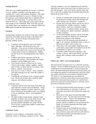 Getting Started                                                      selecting containers, use your imagination and creativity,
                                                                     and know how much room your crops will need to grow to
There are a few simple ingredients for success— a little bit         their full potential. And you’ll need to decide where and
of room, sunlight, containers, growing media (a.k.a.                 how to store the containers that are portable and used only
“potting soil”), water, and nutrients (fertilizer). The single       during the growing season.
most important ingredient for success is Tender Loving
Care because your container plants have to depend entirely               •    Dozens of commercially produced containers can
on YOU for all of their needs. It’s always best to start                      be purchased at garden centers and through mail
small the first year. Share ideas and create a plan with the                  order catalogs (see “Resources” on page 8).
other people in your household. Plant crops that you and                 •    Dozens more everyday objects can be recycled or
your family like to eat, and keep your containers filled with                 transformed into suitable containers- 5 gallon
edible plants through the entire growing season.                              plastic buckets, truck tires, hypertufa troughs,
                                                                              wooden crates, ½ whiskey barrels, nursery pots,
Location                                                                      kids’ wading pools, plastic trash bags, and plastic
                                                                              storage containers.
Incorporating containers into outdoor living space requires              •    Avoid treated lumber products and be aware that
some basic knowledge about the needs of the plants you                        plastics not made for outdoors use can become
want to grow. An eye for design will produce more                             brittle from exposure to the elements.
pleasing, aesthetic results.                                             •    Except for the self-watering types described on
                                                                              page 5, all containers should have holes or slats in
    •   Containers can be placed on any level surface—                        the bottom to allow water to drain out.
        decks, balconies, and along driveways and                        •    Dark colors will create higher temperatures that
        sidewalks. You can also set them on bare ground                       could injure young tender roots and prevent the full
        and allow the plant roots to grow down into the soil                  development of a plant’s root system.
        or place them on top of a mulched area. Edibles                  •    Containers made from porous materials (clay,
        can also be grown in hanging baskets and window                       ceramic, concrete, and wood) will dry out more
        boxes.                                                                quickly than containers made from plastic, or
    •   Southern and western exposures will be the                            metal.
        sunniest and warmest, while northern and eastern
        exposures will be shadier and cooler.                        What’s the “Dirt” on Growing Media?
    •   You’ll need 6-8 hours of direct sun for warm-
        season crops (tomato, pepper, eggplant, squash)              The material that your plants grow in is called the “growing
        and 3-5 hours of direct sun for cool-season crops            medium”. Dozens of different ingredients are used in varying
        (lettuce, spinach, Asian greens).                            combinations to create homemade or commercial growing
    •   Easy access to water is crucial. Some containers             media. By understanding the functions of growing media, you
        will need watering every day when the weather is             can evaluate the qualities of individual types and select which
        hot and dry.                                                 ones might work best for your container vegetable garden.
    •   Consider the microclimate in the container garden            The choice is very important because your plants are
        area. Watch out for heat sinks created by brick,             dependent on a relatively small volume of growing medium.
        concrete, and reflective surfaces.                           Unlike their cousins growing in garden soil, containerized
                                                                     plant roots cannot grow around obstacles or mine the soil far
    Cautionary notes:                                                and wide for nutrients and water.
    • Containers and the water that drains from them can
        mark and stain concrete and wood decking. Using                  •    Growing medium has three main functions- 1) supply
        self-watering containers or plastic saucers to catch                  roots with nutrients, air, and water, 2) allow for
        water will prevent this problem (and is very helpful                  maximum root growth, and 3) physically support the
        if you are gardening “above” your neighbour’s                         plant.
        balcony.)                                                        •    Roots grow in the spaces between individual
    • The light weight of large plastic containers leads                      particles of soil. Air and water also travel through
        gardeners to believe they can be easily moved. But                    these pore spaces. Water is the medium that
        a 20-inch diameter container filled with moist                        carries nutrients that plants need to fuel their
        growing medium and plants can weigh 100 lbs!                          growth, and air is needed for root growth and the
        (You can buy or make plant caddies to make heavy                      health of soil microorganisms that help supply
        containers portable.)                                                 plants with nutrients.
                                                                         •    Irrigation water moves through the pore spaces,
Container Types                                                               pushing out the air. If excess water cannot drain
                                                                              away, fresh air cannot enter and roots will suffocate.
Containers can be temporary or permanent, practical or                   •    Select light and fluffy growing media for good
whimsical, artistic or utilitarian, expensive or free. When                   aeration and root growth.

                                                                 2
 