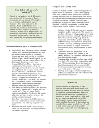 Compost: In a Class By Itself
              What do I do with last year’s                         Compost is the dark, crumbly, earthy-smelling product of
                    “potting soil”?                                 organic matter decomposition. Leaves, grass clippings,
                                                                    wood waste, and farm animal manures are some of the
       Dump it in your garden or woods OR reuse it                  common ingredients that are combined with water in piles
       next year (but only if you noted no disease                  or windrows and digested by huge populations of oxygen-
       problems the previous season). If reusing it’s               loving microorganisms. LeafGro™ is a well-known
       best to store the media in plastic bags or                   commercially available yard waste compost in Central
       trashcans— don’t leave it exposed to the                     Maryland. It’s highly recommended to include some
       elements. You’ll need to fertilize more                      compost in the growing media for your containers.
       frequently the second year because many of the
       nutrients will have been used by plants or                       •   Compost contains all the major and minor nutrients
       leached out the first season. Organic media will                     that plants need for good growth. This makes it an
       weather over time causing a decrease in the size                     excellent substitute for sphagnum peat moss, which
       of particles and pore spaces. This may slow                          has very few nutrients (although it does hold water
       water drainage and root growth to a small extent.                    better than compost). Composting effectively
                                                                            recycles the nutrients from gardens, landscapes,
                                                                            and farms thereby reducing nutrient pollution of
                                                                            waterways. However, fertilizing is still necessary
                                                                            because the nutrients in compost are released
Qualities of Different Types of Growing Media
                                                                            slowly and are usually not sufficient for an entire
                                                                            season.
   •      Garden Soil— never use this by itself for container
                                                                        •   Vegetables, herbs and flower plants can be
          gardens. Soils hold water and nutrients very well
                                                                            successfully grown in 100% compost or leaf
          and can drown roots growing in a container.
                                                                            mould. Baltimore City community gardeners have
          Diseases and weed seeds can also be a problem.
                                                                            been doing this for decades!
          And soil is heavy which is an advantage if you are
                                                                        •   Vegetable plants generally grow best when soil pH
          trying to anchor top-heavy plants and pots, but a
                                                                            is in the 5.5-7.0 range. Many composts have a pH
          disadvantage if you want to move pots.
                                                                            over 7.0 but research has shown that there is no
   •      Commercial Soil-Less Mixes— these are an
                                                                            benefit in reducing the pH to a more desirable
          excellent choice for containers. They are
                                                                            level, because nutrients in compost are available
          lightweight, drain well, hold water and nutrients,
                                                                            over a wide range of pH values.
          and are generally free of weeds, insects, and
                                                                        •   Properly made compost is turned multiple times
          diseases. They have a pH of about 6.2 and are
                                                                            and reaches temperatures that kill weed seeds and
          typically comprised of sphagnum peat moss,
                                                                            plant and human pathogens.
          perlite, vermiculite and small amounts of lime and
          fertilizer. Examples of soil-less mixes are
          ProMix™, ReddiEarth™, Jiffy Mix™, and Sunshine
          Mix™. (To produce “organic” soil-less mixes,
          suppliers omit chemical wetting agents and                                       Hold the Salt
          substitute organic for chemical fertilizers.)
   •      Other Types of Commercial Mixes— are advertised                Soluble salt levels in compost may be high,
          as “top soil”, “planting soil”, “planting mix”, or             especially those made with animal manure, like
          “potting soil”. They vary a great deal in                      mushroom compost. High salt levels can prevent
          composition and quality. Avoid mixes that contain              or retard seed germination and burn plant roots.
          sedge peat, feel heavy or gritty, have very fine               There is a simple way to test a compost that is
          particles, or appear clumped.                                  suspected of having a high salt level. Bean seeds
   •      Sharp Sand— use only coarse builder sand, not                  are very sensitive to high salt levels, so fill a
          play sand. Sand increases porosity because of the              small container with the compost, plant some
          large particles. It is relatively inexpensive and              seeds, and check the results. If the seedlings are
          heavy.                                                         stunted or leaves appear scorched, you will need
   •      Bark Fines and Wood Mulch— these are high in                   to leach out the excess salts by thoroughly
          carbon and low in nutrients and not recommended                watering the compost 2-3 times before planting.
          for container vegetables.




                                                                3
 
