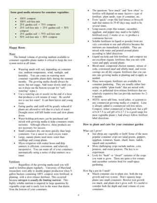 •   The questions “how much” and “how often” to
 Some good media mixtures for container vegetables:                             fertilize will depend on many factors— type of
                                                                                fertilizer, plant needs, type of container, etc.
        •    100% compost                                                   •   Even “quick” crops like leaf lettuce or broccoli
        •    100% soil-less mix                                                 raab that mature in 35-45 days may need to be
        •    25% garden soil + 75% compost                                      several times.
        •    25% soil-less mix + 25% garden soil + 50%                      •   Long-season crops like tomato, cucumber,
             compost                                                            eggplant, and pepper may need to be lightly
        •    25% garden soil + 75% soil-less mix                                fertilized every 2 weeks or so, to produce a
        •    50% soil-less mix + 50% compost                                    continuous harvest.
                                                                            •   Soluble fertilizers in liquid or powder form are
                                                                                very convenient to use and effective because the
Happy Roots                                                                     nutrients are immediately available. They are
                                                                                mixed with water and poured around plants
Water                                                                           according to label directions.
     The limited volume of growing medium available to                      •   Liquid sea kelp and fish fertilizer, and compost tea
container vegetable plants makes it critical to keep the root                   are excellent organic fertilizers that you mix with
system moist at all times.                                                      water and apply around plants.
                                                                            •   Blood meal, composted chicken manure, nitrate of
    •       Watering needs will vary depending on container                     soda, cottonseed meal and alfalfa meal, and worm
            size, ambient temperature, wind, sunlight, and                      castings are all dry organic fertilizers that you can
            humidity. You can count on watering most                            mix into growing media at planting and re-apply as
            container vegetable plants daily during the summer                  needed.
            months. The growing media should always be                      •   Many non-organic fertilizers are available for
            moist, but not soggy. Add water slowly until you                    container gardening. They are usually either fast-
            see it drain out the bottom (except for “self-                      acting soluble “plant foods” that are mixed with
            watering” types.)                                                   water, or pelletized slow-release fertilizers that are
    •       Use a watering can or nozzle on the end of a hose                   relatively expensive but can provide nutrients for 2-
            that produces a soft stream of water. Be careful                    4 months.
            not to use hot water! It can burn leaves and young              •   NOTE: never add lime, wood ashes, or gypsum to
            roots.                                                              any commercial growing media or compost. Lime
    •       Eating quality and yield will be greatly reduced if                 is already added to commercial soil-less mixes.
            plants are allowed to wilt due to a lack of water.                  Compost, either commercial or backyard, has a pH
            Drought stress will kill feeder roots and slow plants               of 6.8-7.5 (a soil pH of 6.2-7.2 is a good range for
            down.                                                               most vegetable plants.) And always follow fertilizer
    •       Water-holding polymers can be purchased and                         label directions.
            mixed with growing media to help containers retain
            moisture. Although effective, these products are            How to plant and care for your container garden
            not necessary for success.
    •       Small containers dry out more quickly than large            What can I grow?
            containers. Use a saucer to catch excess water.                • Just about any vegetable or herb! Some of the more
    •       Large, mature plants need more water than                          popular container crops are salad greens, peppers,
            seedlings and young plants.                                        eggplant, tomatoes, beans, chard, beets, radish,
    •       Micro-irrigation with soaker hoses and drip                        squash and cucumbers.
            emitters is efficient, convenient, and relatively              • More challenging crops include melons, corn,
            inexpensive. You can water all of your containers                  potatoes, and sweet potatoes. The key is to
            automatically using a series of drip emitters on a                 experiment.
            timer.                                                         • Look for “bush” or “dwarf” varieties of the crops
                                                                               you want to grow. There are quite a few tomato
Fertilizers                                                                    and cucumber varieties bred for small-space
          Regardless of the growing media used you will                        gardening.
need to fertilize plants regularly. University of Maryland
researchers were able to double pepper production when 5-               How big a pot do I need?
gallon buckets containing 100% compost were fertilized, at                 • Match container size to plant size, both the top
planting, with a slow-release fertilizer. This occurred                        growth and root system. Don’t squeeze large
because nitrogen is usually the limiting nutrient. This                        plants into small containers. Restrict root growth
highly soluble nutrient is required in large quantities by                     too much, and plants don’t grow well. It’s useful to
vegetable crops and is easily lost in the water that drains                    consider both the depth and total volume of your
from the bottom of your containers.                                            containers.

                                                                    4
 