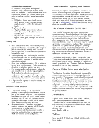 Recommended media depth:                                       Trouble in Paradise: Diagnosing Plant Problems
       o 4-6 inches: salad greens, Asian greens,
       mustards, garlic, radish, basil, cilantro, thyme,              Container-grown plants are subject to the same insect and
       mint, and marjoram. (Salad greens and some herbs               disease problems as garden- grown plants, but container
       have shallow, fibrous root systems and are well-               gardeners tend to have fewer problems. The biggest causes
       suited to shallow containers with a large surface              of plant problems are lack of water and nutrients, and
       area).                                                         overcrowding. Plants can also suffer root rot from too
       o 8-12 inches: beans, beets, chard, carrots,                   much water, especially if the growing mix does not drain
           chard, cabbage, pepper, eggplant, tomato,                  well. Go to plantdiagnostics.umd.edu for additional help in
           squash, rosemary, parsley, lavender, and                   diagnosing vegetable problems.
           fennel.
       Required pot volume:                                           “Self-Watering”Containers: The New Wave
       o 1-3 gallons: herbs, green onions, radishes,
           onion, chard, pepper, dwarf tomato or                      “Self-watering” containers represent a relatively new
           cucumber, basil.                                           gardening concept. Instead of drainage holes in the bottom,
       o 4-5 gallons: full-size tomato, cucumber,                     these containers have an overflow hole on one side. The
           eggplant, beans, peas, cabbage, and broccoli.              growing medium sits on a perforated platform directly
                                                                      above a water reservoir. Plant roots grow through the
Planting time                                                         medium and into the water. In most cases, water is wicked
                                                                      up from the reservoir into the medium. These containers
   •   Don’t fill the bottom of the container with pebbles,           can be seen as a hybrid between hydroponic gardening
       gravel, or rocks unless you need the added weight to           (plant roots growing in nutrient-enriched water) and
       prevent tipping. Cover drainage holes with mesh,               conventional container gardening. Self-watering containers
       gravel, paper towel, or a coffee filter, to prevent soil       help conserve water and nutrients and make it possible to
       from washing away.                                             ignore your containers for a few days.
   •   Prior to planting, use a trowel or your hands to
       thoroughly work water into the growing medium.                 The simplest application is to place a saucer under a pot.
       This is especially important for soil-less mixes               The excess water is wicked up into the media or pulled up
       containing peat moss.                                          by roots that reach the saucer. A number of commercial
   •   Don’t cram media into container. Fill to within an             models are available (see “Container Gardening Resources”
       inch or so of top of container. Follow seed packet             on page 8) or you can make your own.
       directions for planting, spacing, and care.
   •   For attractive and versatile containers, mix herbs             Convert a 5-Gallon Bucket into a Mini-Garden
       and annual flowers in with the vegetable plants.
   •   Herbs such as lavender, thyme, oregano,                        The ubiquitous five-gallon plastic bucket is considered by
       marjoram, and chives require a loose growing                   some to be the most useful tool on earth, particularly in
       medium, and dry conditions. Plant them together                poor countries. Thousands are buried in landfills or burned
       in porous clay pots and add some sand to the mix.              each day in the U.S. Thrifty gardeners rescue them from
   •   Keep containers together to increase humidity and              local businesses and use them to harvest, store, and protect
       water retention                                                crops, carry water and tools, spread compost, and make
                                                                      compost tea. University of Maryland researchers have
Keep those plants growing!                                            designed a new use: a mini-garden for vegetables and herbs
                                                                      that recycles water and nutrients and uses only compost as
   •   Three-season planting (a.k.a. “succession                      the growing medium.
       planting”): When spring lettuce or radish is spent,
       pull up and compost the plants. Then re-plant the              Materials List:
       container in late May with pepper plants, beans or
       cucumber seed. In early fall you can plant kale,               5- gallon plastic bucket and lid (food grade). Bakeries,
       lettuce or broccoli raab to finish out the season.             delis, and restaurants will often give them away.
       Don’t forget to fertilize after each crop!                     7.5-inch section of 4-inch diameter perforated drain tile
   •   Give them support. Cucumbers, pole beans,                      6-inch section of ½ inch (inside diameter) plastic tubing
       peppers, tomatoes, and eggplant will all benefit               1 ½ inch wood or decking screw
       from some type of vertical support.                            electrical tape
   •   Move plants around if containers are portable to               empty 1-gallon milk jug
       maximize sunlight (for heat-loving crops) and
       shade (for summer-grown salad greens).                         Tool List:

                                                                      Saber saw, drill, 5/16 inch and 3/4 inch drill bits, utility
                                                                      knife, hacksaw
                                                                  5
 