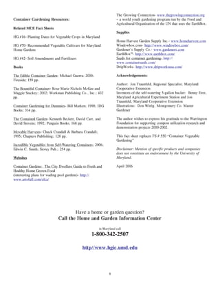 The Growing Connection- www.thegrowingconnection.org
Container Gardening Resources:                                     – a world youth gardening program run by the Food and
                                                                   Agricultural Organization of the UN that uses the EarthBox.
Related MCE Fact Sheets
                                                                   Supplies
HG #16- Planting Dates for Vegetable Crops in Maryland
                                                                   Home Harvest Garden Supply Inc.- www.homeharvest.com
HG #70- Recommended Vegetable Cultivars for Maryland               Windowbox.com- http://www.windowbox.com/
Home Gardens                                                       Gardener’s Supply Co.- www.gardeners.com
                                                                   EarthBox™- http://www.earthbox.com/
HG #42- Soil Amendments and Fertilizers                            Seeds for container gardening- http://
                                                                   www.containerseeds.com/
Books                                                              DripWorks- http://www.dripworksusa.com/

The Edible Container Garden- Michael Guerra; 2000;                 Acknowledgements:
Fireside; 159 pp.
                                                                   Author: Jon Traunfeld, Regional Specialist, Maryland
The Bountiful Container- Rose Marie Nichols McGee and              Cooperative Extension
Maggie Stuckey; 2002; Workman Publishing Co., Inc.; 432            Inventors of the self-watering 5-gallon bucket: Benny Erez,
pp.                                                                Maryland Agricultural Experiment Station and Jon
                                                                   Traunfeld, Maryland Cooperative Extension
Container Gardening for Dummies- Bill Marken; 1998; IDG            Illustrations: Don Wittig, Montgomery Co. Master
Books; 334 pp.                                                     Gardener

The Contained Garden- Kenneth Beckett, David Carr, and             The author wishes to express his gratitude to the Warrington
David Stevens; 1992; Penguin Books; 168 pp.                        Foundation for supporting compost utilization research and
                                                                   demonstration projects 2000-2002.
Movable Harvests- Chuck Crandall & Barbara Crandall;
1995; Chapters Publishing; 128 pp.                                 This fact sheet replaces FS # 550 “Container Vegetable
                                                                   Gardening”
Incredible Vegetables from Self-Watering Containers; 2006;
Edwin C. Smith; Storey Pub.; 254 pp.                               Disclaimer: Mention of specific products and companies
                                                                   does not constitute an endorsement by the University of
Websites                                                           Maryland.

Container Gardens: The City Dwellers Guide to Fresh and            April 2006
Healthy Home Grown Food
(interesting plans for wading pool gardens)- http://
www.arts4all.com/elca/




                                    Have a home or garden question?
                            Call the Home and Garden Information Center
                                                       in Maryland call
                                                  1-800-342-2507

                                            http//www.hgic.umd.edu




                                                              8
 