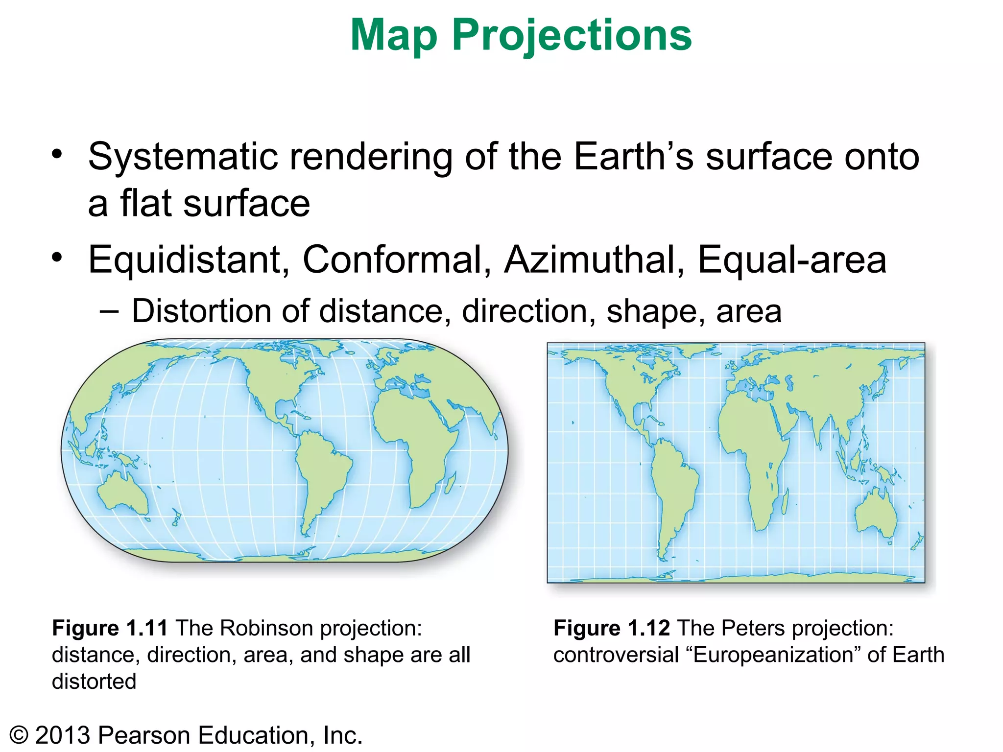Map Projections

   • Systematic rendering of the Earth’s surface onto
     a flat surface
   • Equidistant, Conformal, Azimuthal, Equal-area
        – Distortion of distance, direction, shape, area




   Figure 1.11 The Robinson projection:           Figure 1.12 The Peters projection:
   distance, direction, area, and shape are all   controversial “Europeanization” of Earth
   distorted

© 2013 Pearson Education, Inc.
 