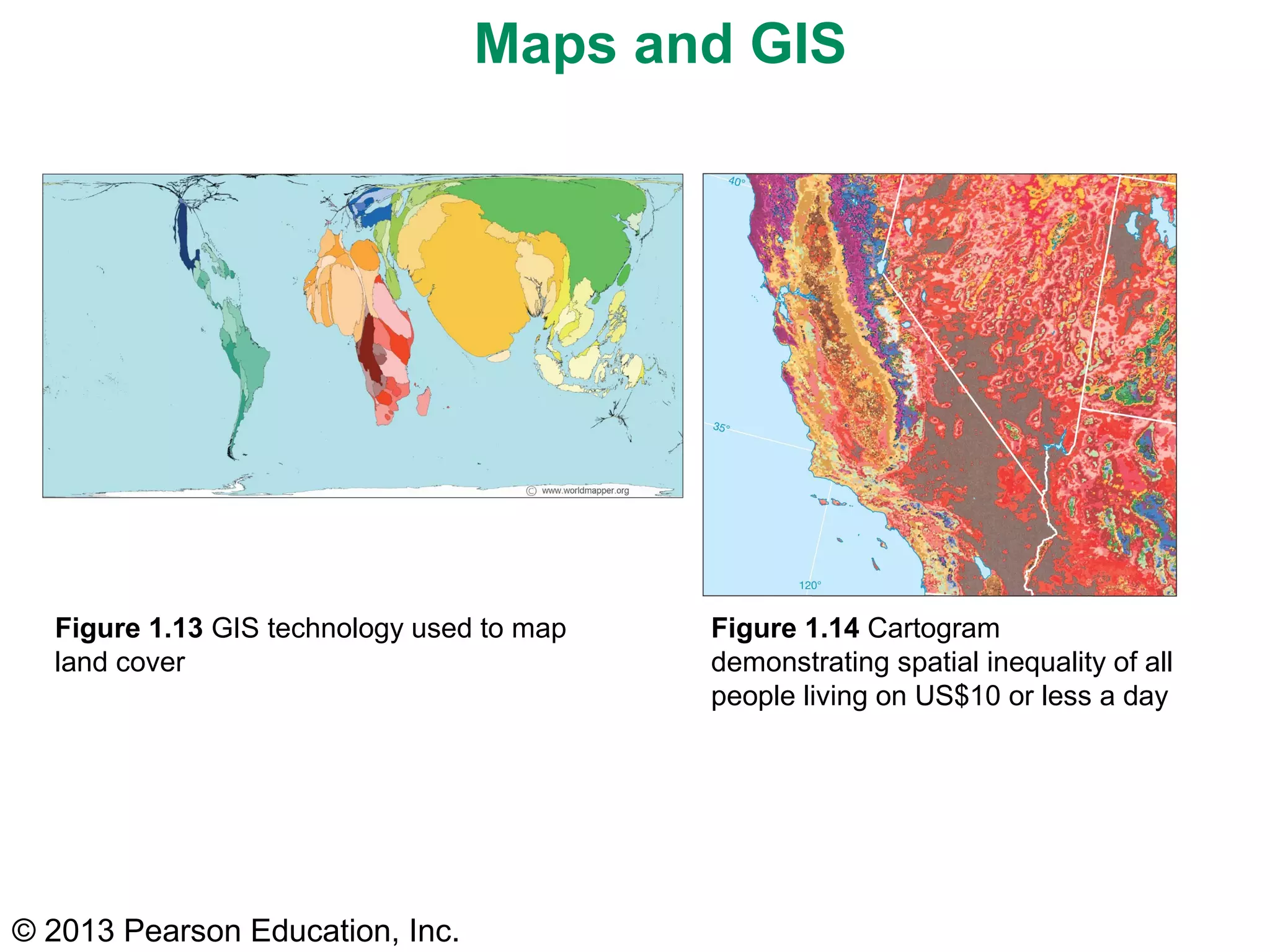 Maps and GIS




  Figure 1.13 GIS technology used to map   Figure 1.14 Cartogram
  land cover                               demonstrating spatial inequality of all
                                           people living on US$10 or less a day




© 2013 Pearson Education, Inc.
 