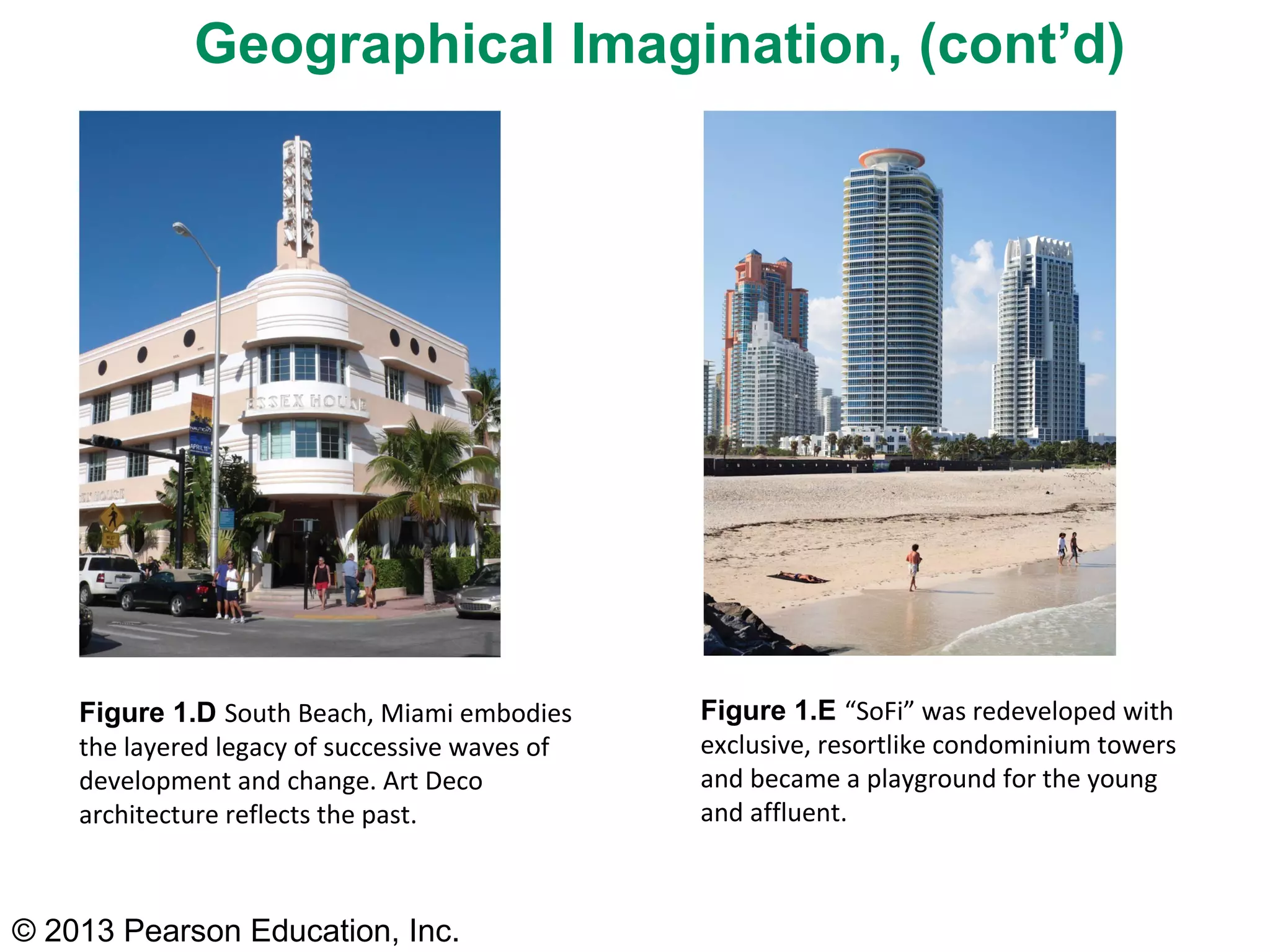 Geographical Imagination, (cont’d)




    Figure 1.D South Beach, Miami embodies      Figure 1.E “SoFi” was redeveloped with
    the layered legacy of successive waves of   exclusive, resortlike condominium towers
    development and change. Art Deco            and became a playground for the young
    architecture reflects the past.             and affluent.



© 2013 Pearson Education, Inc.
 