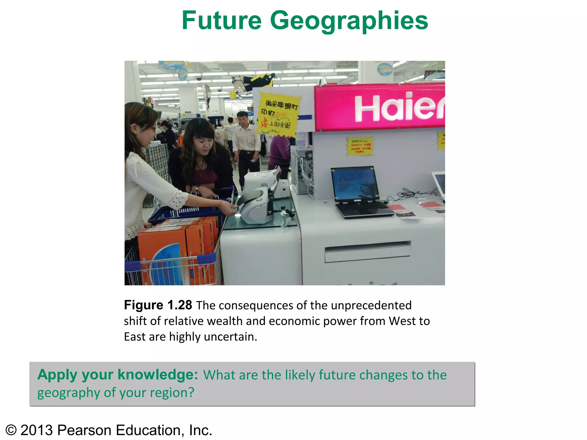 Future Geographies




                 Figure 1.28 The consequences of the unprecedented
                 shift of relative wealth and economic power from West to
                 East are highly uncertain.

    Apply your knowledge: What are the likely future changes to the
    geography of your region?

© 2013 Pearson Education, Inc.
 
