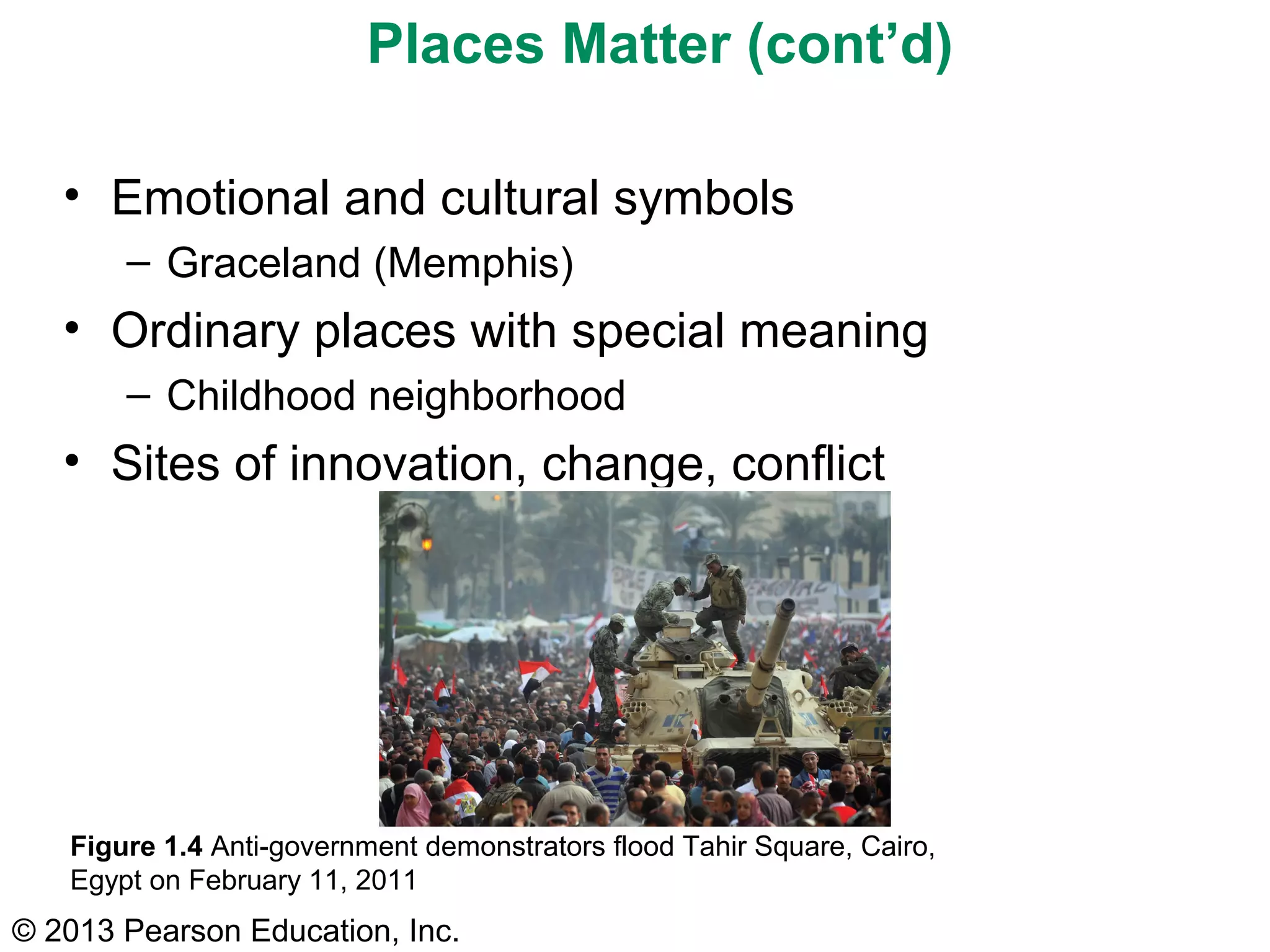 Places Matter (cont’d)

   • Emotional and cultural symbols
       – Graceland (Memphis)
   • Ordinary places with special meaning
       – Childhood neighborhood
   • Sites of innovation, change, conflict




   Figure 1.4 Anti-government demonstrators flood Tahir Square, Cairo,
   Egypt on February 11, 2011
© 2013 Pearson Education, Inc.
 
