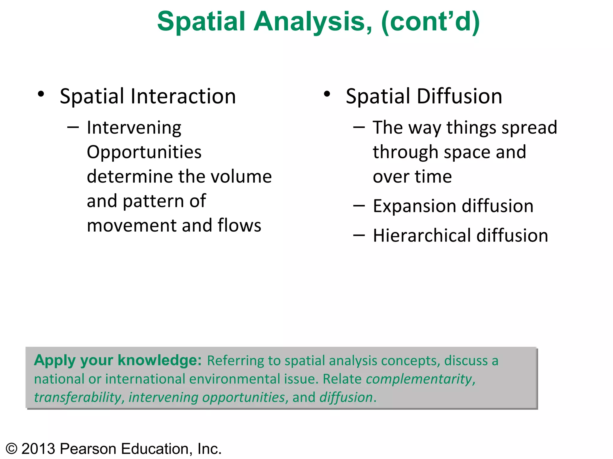 © 2013 Pearson Education, Inc.
• Spatial Interaction
– Intervening
Opportunities
determine the volume
and pattern of
movement and flows
• Spatial Diffusion
– The way things spread
through space and
over time
– Expansion diffusion
– Hierarchical diffusion
Spatial Analysis, (cont’d)
Apply your knowledge: Referring to spatial analysis concepts, discuss a
national or international environmental issue. Relate complementarity,
transferability, intervening opportunities, and diffusion.
 