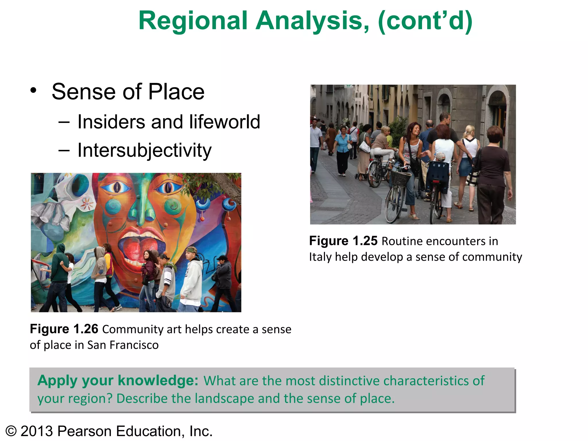 © 2013 Pearson Education, Inc.
Figure 1.25 Routine encounters in
Italy help develop a sense of community
Figure 1.26 Community art helps create a sense
of place in San Francisco
Regional Analysis, (cont’d)
• Sense of Place
– Insiders and lifeworld
– Intersubjectivity
Apply your knowledge: What are the most distinctive characteristics of
your region? Describe the landscape and the sense of place.
 