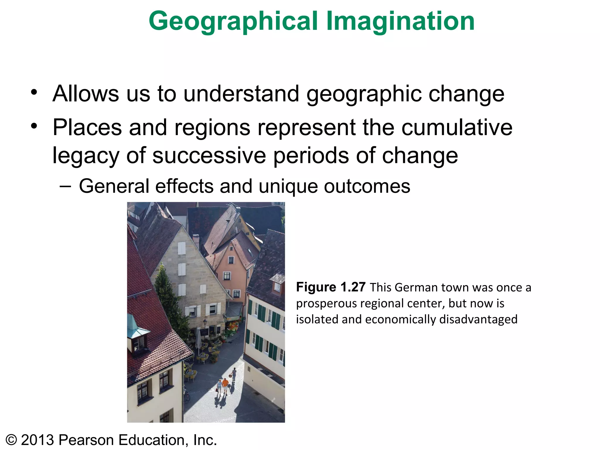 © 2013 Pearson Education, Inc.
Figure 1.27 This German town was once a
prosperous regional center, but now is
isolated and economically disadvantaged
Geographical Imagination
• Allows us to understand geographic change
• Places and regions represent the cumulative
legacy of successive periods of change
– General effects and unique outcomes
 