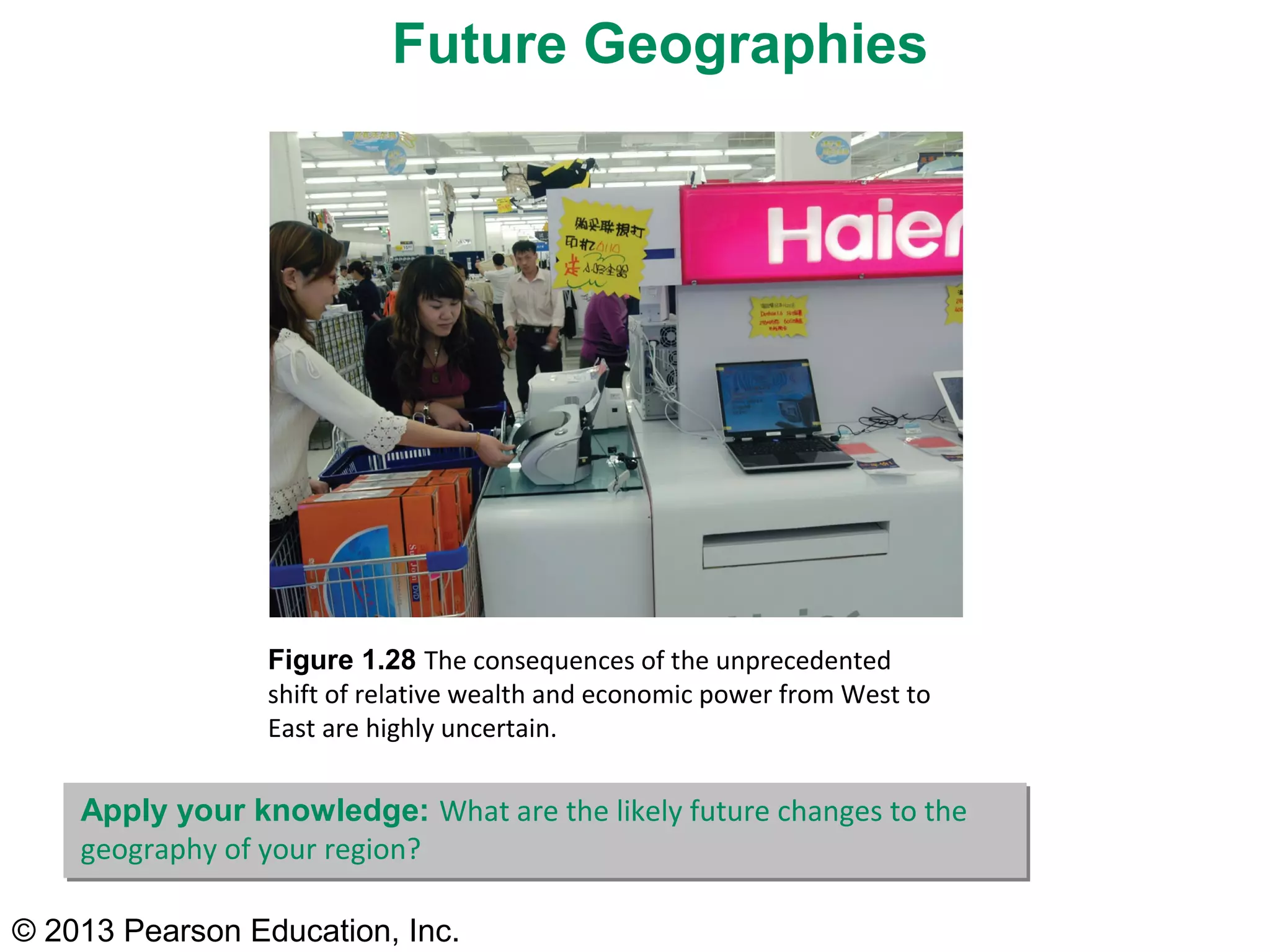 © 2013 Pearson Education, Inc.
Figure 1.28 The consequences of the unprecedented
shift of relative wealth and economic power from West to
East are highly uncertain.
Future Geographies
Apply your knowledge: What are the likely future changes to the
geography of your region?
 