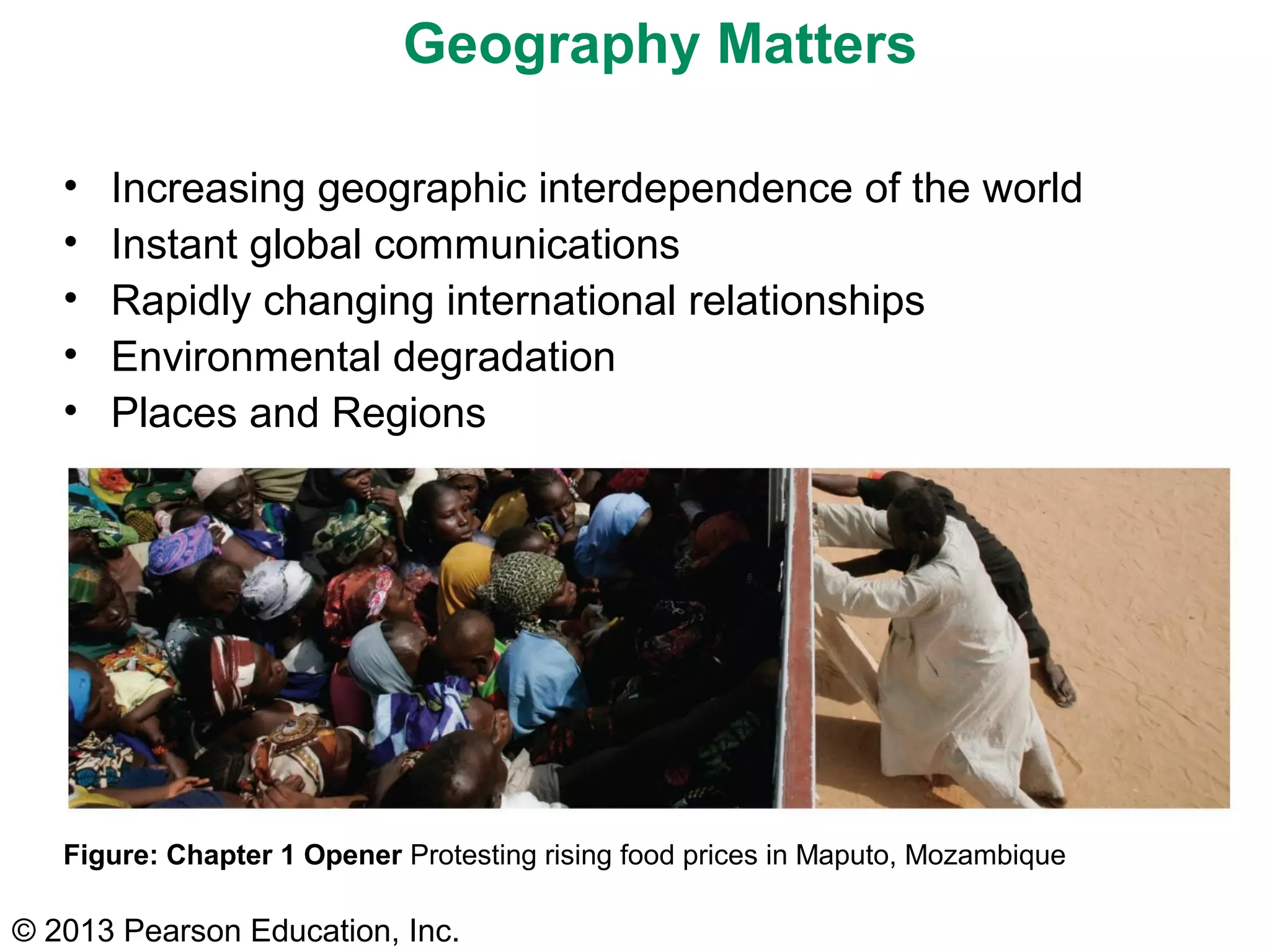 © 2013 Pearson Education, Inc.
Geography Matters
• Increasing geographic interdependence of the world
• Instant global communications
• Rapidly changing international relationships
• Environmental degradation
• Places and Regions
Figure: Chapter 1 Opener Protesting rising food prices in Maputo, Mozambique
 