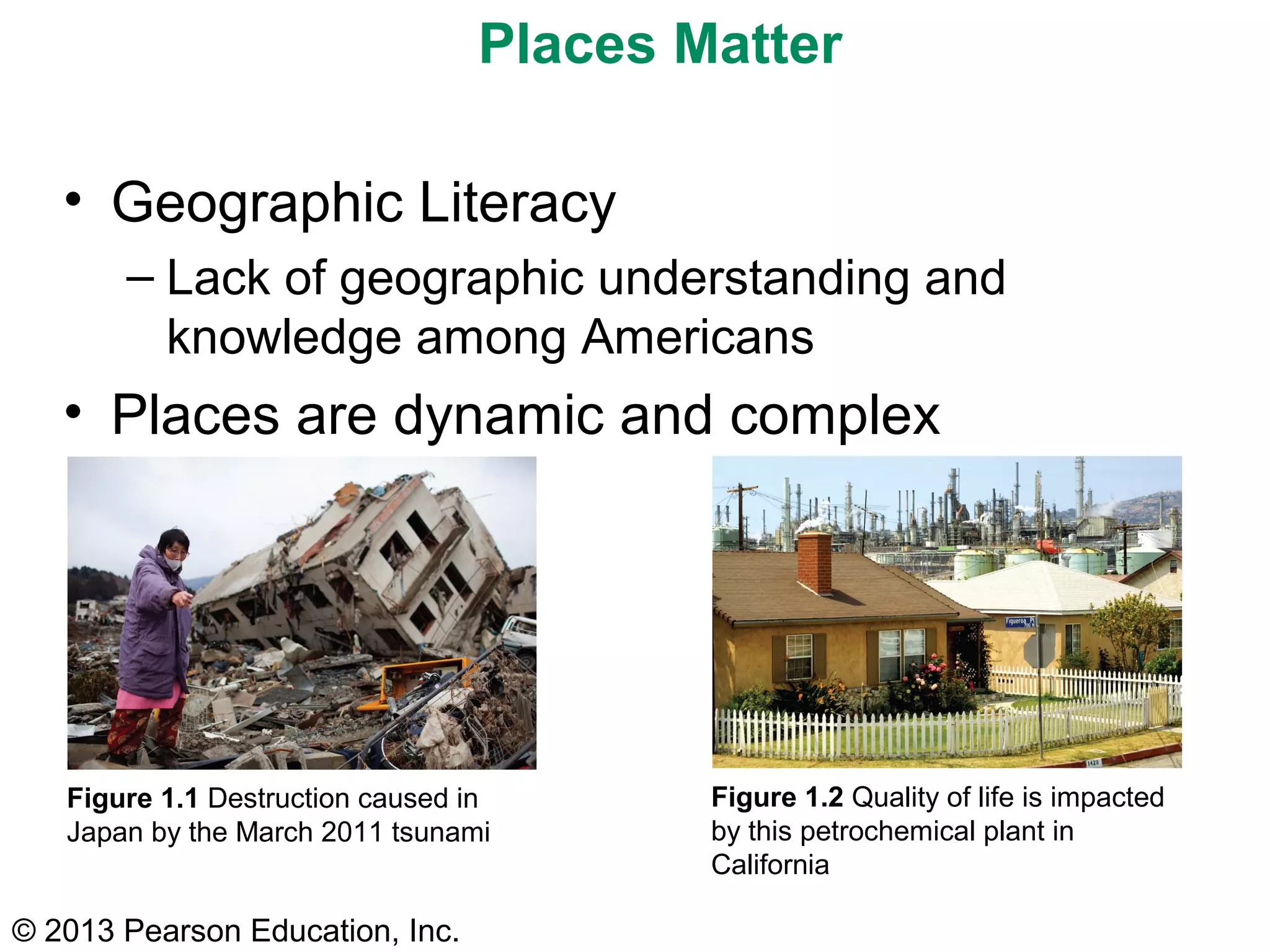 © 2013 Pearson Education, Inc.
Figure 1.1 Destruction caused in
Japan by the March 2011 tsunami
Figure 1.2 Quality of life is impacted
by this petrochemical plant in
California
Places Matter
• Geographic Literacy
– Lack of geographic understanding and
knowledge among Americans
• Places are dynamic and complex
 
