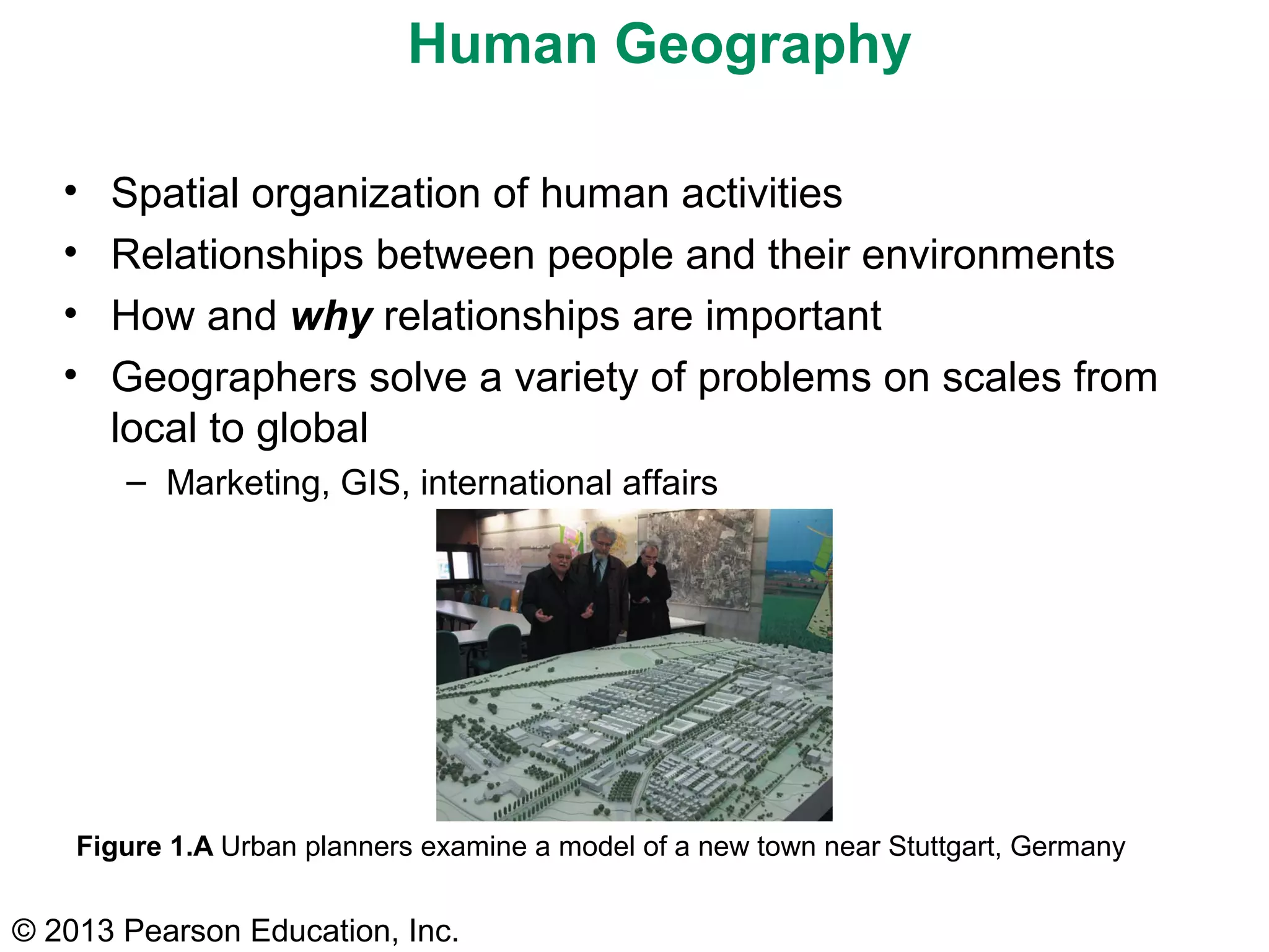© 2013 Pearson Education, Inc.
Human Geography
• Spatial organization of human activities
• Relationships between people and their environments
• How and why relationships are important
• Geographers solve a variety of problems on scales from
local to global
– Marketing, GIS, international affairs
Figure 1.A Urban planners examine a model of a new town near Stuttgart, Germany
 