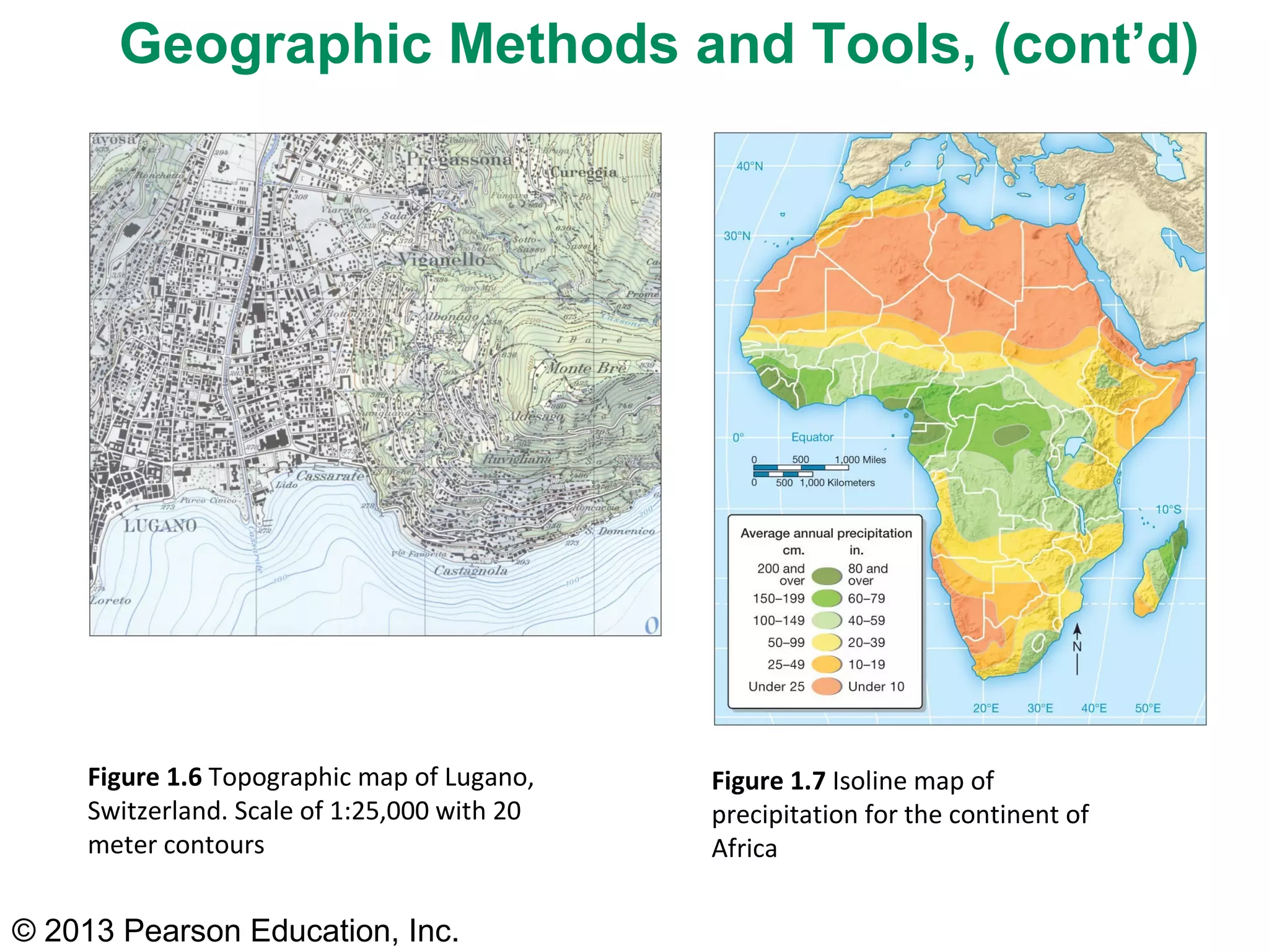 © 2013 Pearson Education, Inc.
Figure 1.6 Topographic map of Lugano,
Switzerland. Scale of 1:25,000 with 20
meter contours
Figure 1.7 Isoline map of
precipitation for the continent of
Africa
Geographic Methods and Tools, (cont’d)
 