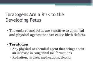 Teratogens Are a Risk to the 
Developing Fetus 
• The embryo and fetus are sensitive to chemical 
and physical agents that can cause birth defects 
• Teratogen 
▫ Any physical or chemical agent that brings about 
an increase in congenital malformations 
▫ Radiation, viruses, medications, alcohol 
 