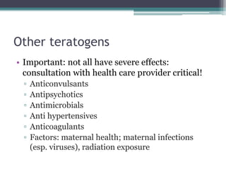 Other teratogens 
• Important: not all have severe effects: 
consultation with health care provider critical! 
▫ Anticonvulsants 
▫ Antipsychotics 
▫ Antimicrobials 
▫ Anti hypertensives 
▫ Anticoagulants 
▫ Factors: maternal health; maternal infections 
(esp. viruses), radiation exposure 
 