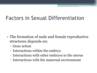 Factors in Sexual Differentiation 
• The formation of male and female reproductive 
structures depends on: 
▫ Gene action 
▫ Interactions within the embryo 
▫ Interactions with other embryos in the uterus 
▫ Interactions with the maternal environment 
 