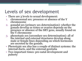 Levels of sex development 
• There are 3 levels to sexual development: 
1. chromosomal sex: presence or absence of the Y 
chromosome 
2. gonadal sex (primary sex determination): whether the 
gonads develop as testes or ovaries depends on the 
presence or absence of the SRY gene, usually found on 
the Y chromsome 
3. phenotypic sex (secondary sex determination): all of 
the internal and external structures develop along 
male or female lines depending on which hormones 
are secreted by the gonads. 
• Phenotypic sex also has a couple of distinct systems: the 
internal ducts, and the external genitalia 
• Two important times: pre-natal development and 
puberty 
 