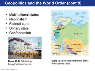 © 2016 Pearson Education, Inc.
Geopolitics and the World Order (cont’d)
• Multinational states
• Nationalism
• Federal state
• Unitary state
• Confederation
Figure 10.10 Independent states of the
former Soviet Union.
Figure 10.11 Celebrating
Kosovo’s independence.
 