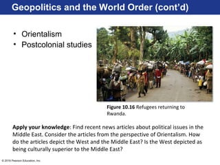 © 2016 Pearson Education, Inc.
Geopolitics and the World Order (cont’d)
• Orientalism
• Postcolonial studies
Figure 10.16 Refugees returning to
Rwanda.
Apply your knowledge: Find recent news articles about political issues in the
Middle East. Consider the articles from the perspective of Orientalism. How
do the articles depict the West and the Middle East? Is the West depicted as
being culturally superior to the Middle East?
 