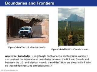 © 2016 Pearson Education, Inc.
Boundaries and Frontiers
Figure 10.4a The U.S. –Mexico border.
Figure 10.4bThe U.S. –Canada border.
Apply your knowledge: Using Google Earth or aerial photographs, compare
and contrast the international boundaries between the U.S. and Canada and
between the U.S. and Mexico. How do they differ? How are they similar? Why
do these differences and similarities exist?
 