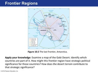 © 2016 Pearson Education, Inc.
Frontier Regions
Figure 10.5 The last frontier, Antarctica.
Apply your knowledge: Examine a map of the Gobi Desert. Identify which
countries are part of it. How might this frontier region have strategic political
significance for those countries? How does the desert terrain contribute to
that strategic significance?
 