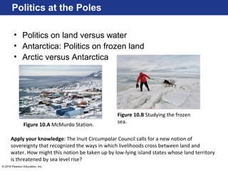 © 2016 Pearson Education, Inc.
Politics at the Poles
• Politics on land versus water
• Antarctica: Politics on frozen land
• Arctic versus Antarctica
Figure 10.B Studying the frozen
sea.
Figure 10.A McMurdo Station.
Apply your knowledge: The Inuit Circumpolar Council calls for a new notion of
sovereignty that recognized the ways in which livelihoods cross between land and
water. How might this notion be taken up by low-lying island states whose land territory
is threatened by sea level rise?
 