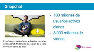 Snapchat
-  100 millones de
usuarios activos
diarios
-  8.000 millones de
vídeosEvan	Spiegel,	cofundador	y	director	ejecuLvo	
de	Snapchat.	Millonario	más	joven	de	la	lista	
Forbes	con	sólo	25	años	
 