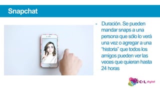 -  Duración. Se pueden
mandar snaps a una
persona que sólo lo verá
una vez o agregar a una
“historia” que todos los
amigos pueden ver las
veces que quieran hasta
24 horas
Snapchat
 