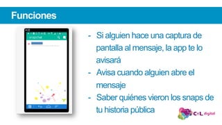 Funciones
-  Si alguien hace una captura de
pantalla al mensaje, la app te lo
avisará
-  Avisa cuando alguien abre el
mensaje
-  Saber quiénes vieron los snaps de
tu historia pública
 