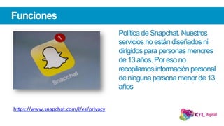 Funciones
Política de Snapchat. Nuestros
servicios no están diseñados ni
dirigidos para personas menores
de 13 años. Por eso no
recopilamos información personal
de ninguna persona menor de 13
años
h"ps://www.snapchat.com/l/es/privacy		
 