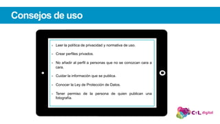 Consejos de uso
-  Leer la política de privacidad y normativa de uso.
-  Crear perfiles privados.
-  No añadir al perfil a personas que no se conozcan cara a
cara.
-  Cuidar la información que se publica.
-  Conocer la Ley de Protección de Datos.
-  Tener permiso de la persona de quien publican una
fotografía.
 