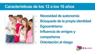 Características de los 12 a los 16 años
-  Necesidad de autonomía
-  Búsqueda de la propia identidad
-  Egocentrismo
-  Influencia de amigos y
compañeros
-  Orientación al riesgo
 