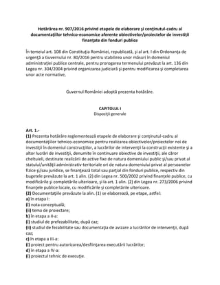 Hotărârea nr. 907/2016 privind etapele de elaborare şi conţinutul-cadru al
documentaţiilor tehnico-economice aferente obiectivelor/proiectelor de investiţii
finanţate din fonduri publice
În temeiul art. 108 din Constituţia României, republicată, şi al art. I din Ordonanţa de
urgenţă a Guvernului nr. 80/2016 pentru stabilirea unor măsuri în domeniul
administraţiei publice centrale, pentru prorogarea termenului prevăzut la art. 136 din
Legea nr. 304/2004 privind organizarea judiciară şi pentru modificarea şi completarea
unor acte normative,
Guvernul României adoptă prezenta hotărâre.
CAPITOLUL I
Dispoziţii generale
Art. 1.-
(1) Prezenta hotărâre reglementează etapele de elaborare şi conţinutul-cadru al
documentaţiilor tehnico-economice pentru realizarea obiectivelor/proiectelor noi de
investiţii în domeniul construcţiilor, a lucrărilor de intervenţii la construcţii existente şi a
altor lucrări de investiţii, denumite în continuare obiective de investiţii, ale căror
cheltuieli, destinate realizării de active fixe de natura domeniului public şi/sau privat al
statului/unităţii administrativ-teritoriale ori de natura domeniului privat al persoanelor
fizice şi/sau juridice, se finanţează total sau parţial din fonduri publice, respectiv din
bugetele prevăzute la art. 1 alin. (2) din Legea nr. 500/2002 privind finanţele publice, cu
modificările şi completările ulterioare, şi la art. 1 alin. (2) din Legea nr. 273/2006 privind
finanţele publice locale, cu modificările şi completările ulterioare.
(2) Documentaţiile prevăzute la alin. (1) se elaborează, pe etape, astfel:
a) în etapa I:
(i) nota conceptuală;
(ii) tema de proiectare;
b) în etapa a II-a:
(i) studiul de prefezabilitate, după caz;
(ii) studiul de fezabilitate sau documentaţia de avizare a lucrărilor de intervenţii, după
caz;
c) în etapa a III-a:
(i) proiect pentru autorizarea/desfiinţarea executării lucrărilor;
d) în etapa a IV-a:
(i) proiectul tehnic de execuţie.
 