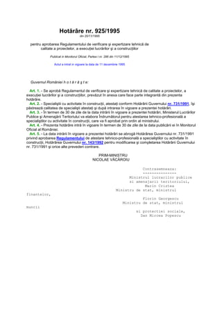 Hotărâre nr. 925/1995
din 20/11/1995
pentru aprobarea Regulamentului de verificare şi expertizare tehnică de
calitate a proiectelor, a execuŃiei lucrărilor şi a construcŃiilor
Publicat in Monitorul Oficial, Partea I nr. 286 din 11/12/1995
Actul a intrat in vigoare la data de 11 decembrie 1995
Guvernul României h o t ă r ă ş t e:
Art. 1. - Se aprobă Regulamentul de verificare şi expertizare tehnică de calitate a proiectelor, a
execuŃiei lucrărilor şi a construcŃiilor, prevăzut în anexa care face parte integrantă din prezenta
hotărâre.
Art. 2. - Specialiştii cu activitate în construcŃii, atestaŃi conform Hotărârii Guvernului nr. 731/1991, îşi
păstrează calitatea de specialişti atestaŃi şi după intrarea în vigoare a prezentei hotărâri.
Art. 3. - În termen de 30 de zile de la data intrării în vigoare a prezentei hotărâri, Ministerul Lucrărilor
Publice şi Amenajării Teritoriului va elabora Îndrumătorul pentru atestarea tehnico-profesională a
specialiştilor cu activitate în construcŃii, care va fi aprobat prin ordin al ministrului.
Art. 4. - Prezenta hotărâre intră în vigoare în termen de 30 de zile de la data publicării ei în Monitorul
Oficial al României.
Art. 5. - La data intrării în vigoare a prezentei hotărâri se abrogă Hotărârea Guvernului nr. 731/1991
privind aprobarea Regulamentului de atestare tehnico-profesională a specialiştilor cu activitate în
construcŃii, Hotărârea Guvernului nr. 143/1992 pentru modificarea şi completarea Hotărârii Guvernului
nr. 731/1991 şi orice alte prevederi contrare.
PRIM-MINISTRU
NICOLAE VĂCĂROIU
Contrasemneaza:
---------------
Ministrul lucrarilor publice
si amenajarii teritoriului,
Marin Cristea
Ministru de stat, ministrul
finantelor,
Florin Georgescu
Ministru de stat, ministrul
muncii
si protectiei sociale,
Dan Mircea Popescu
 