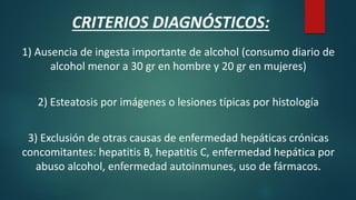 1) Ausencia de ingesta importante de alcohol (consumo diario de
alcohol menor a 30 gr en hombre y 20 gr en mujeres)
2) Esteatosis por imágenes o lesiones típicas por histología
3) Exclusión de otras causas de enfermedad hepáticas crónicas
concomitantes: hepatitis B, hepatitis C, enfermedad hepática por
abuso alcohol, enfermedad autoinmunes, uso de fármacos.
CRITERIOS DIAGNÓSTICOS:
 