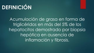 DEFINICIÓN
Acumulación de grasa en forma de
triglicéridos en más del 5% de los
hepatocitos demostrado por biopsia
hepática en ausencia de
inflamación y fibrosis.
 