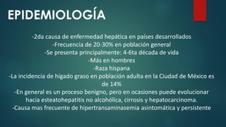 EPIDEMIOLOGÍA
-2da causa de enfermedad hepática en países desarrollados
-Frecuencia de 20-30% en población general
-Se presenta principalmente: 4-6ta década de vida
-Más en hombres
-Raza hispana
-La incidencia de hígado graso en población adulta en la Ciudad de México es
de 14%
-En general es un proceso benigno, pero en ocasiones puede evolucionar
hacia esteatohepatitis no alcohólica, cirrosis y hepatocarcinoma.
-Causa mas frecuente de hipertransaminasemia asintomática y persistente
 