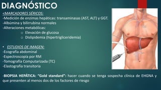 DIAGNÓSTICO
<MARCADORES SÉRICOS:
-Medición de enzimas hepáticas: transaminasas (AST, ALT) y GGT.
-Albúmina y bilirrubina normales
-Alteraciones metabólicas:
o Elevación de glucosa
o Dislipidemia (hipertrigliceridemia)
• ESTUDIOS DE IMAGEN:
-Ecografía abdominal
-Espectroscopía por RM
-Tomografía Computarizada (TC)
-Elastografía transitoria
-BIOPSIA HEPÁTICA: “Gold standard”: hacer cuando se tenga sospecha clínica de EHGNA y
que presenten al menos dos de los factores de riesgo
 
