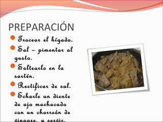 PREPARACIÓN
Trocear el hígado.
Sal – pimentar al
gusto.
Saltearlo en la
sartén.
Rectificar de sal.
Echarle un diente
de ajo machacado
con un chorreón de
vinagre, y servir.