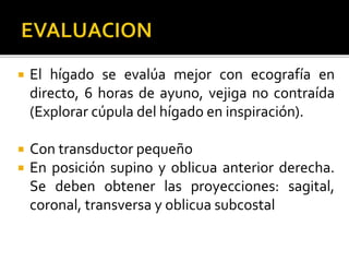  El hígado se evalúa mejor con ecografía en
directo, 6 horas de ayuno, vejiga no contraída
(Explorar cúpula del hígado en inspiración).
 Con transductor pequeño
 En posición supino y oblicua anterior derecha.
Se deben obtener las proyecciones: sagital,
coronal, transversa y oblicua subcostal
 
