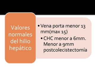 •Vena porta menor 13
mm(max 15)
•CHC menor a 6mm.
Menor a 9mm
postcolecistectomía
Valores
normales
del hilio
hepático
 