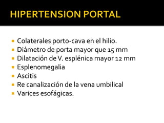  Colaterales porto-cava en el hilio.
 Diámetro de porta mayor que 15 mm
 Dilatación deV. esplénica mayor 12 mm
 Esplenomegalia
 Ascitis
 Re canalización de la vena umbilical
 Varices esofágicas.
 