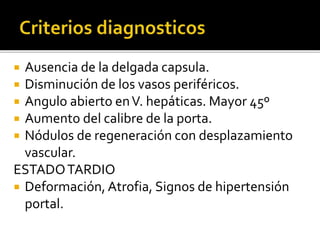  Ausencia de la delgada capsula.
 Disminución de los vasos periféricos.
 Angulo abierto enV. hepáticas. Mayor 45º
 Aumento del calibre de la porta.
 Nódulos de regeneración con desplazamiento
vascular.
ESTADOTARDIO
 Deformación, Atrofia, Signos de hipertensión
portal.
 