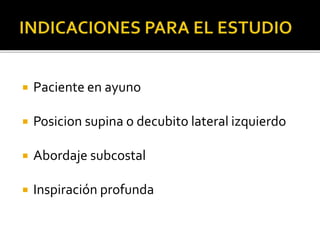  Paciente en ayuno
 Posicion supina o decubito lateral izquierdo
 Abordaje subcostal
 Inspiración profunda
 