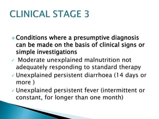 Conditions where a presumptive diagnosis 
can be made on the basis of clinical signs or 
simple investigations 
 Moderate unexplained malnutrition not 
adequately responding to standard therapy 
 Unexplained persistent diarrhoea (14 days or 
more ) 
 Unexplained persistent fever (intermittent or 
constant, for longer than one month) 
 